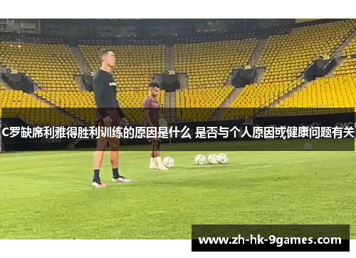 C罗缺席利雅得胜利训练的原因是什么 是否与个人原因或健康问题有关