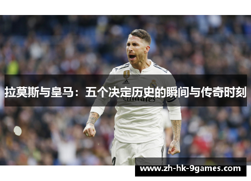 拉莫斯与皇马：五个决定历史的瞬间与传奇时刻
