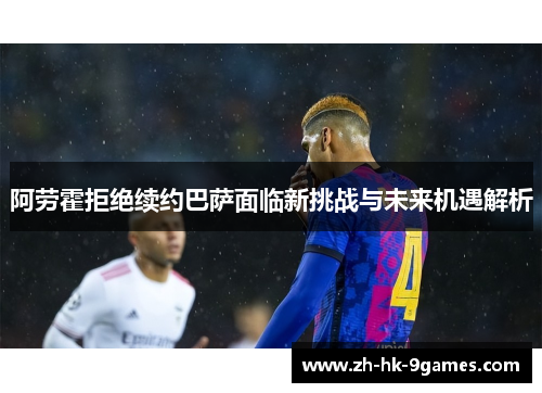 阿劳霍拒绝续约巴萨面临新挑战与未来机遇解析 阿劳霍拒绝续约巴萨面临新挑战与未来机遇解析