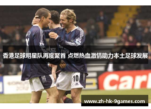 香港足球明星队再度聚首 点燃热血激情助力本土足球发展 香港足球明星队再度聚首 点燃热血激情助力本土足球发展