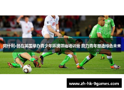 阿什利·扬在英国举办青少年环境领袖培训营 助力青年塑造绿色未来