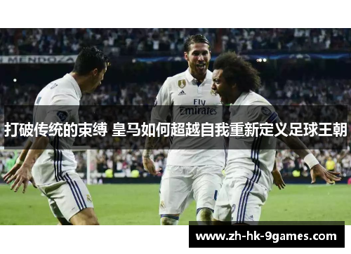 打破传统的束缚 皇马如何超越自我重新定义足球王朝