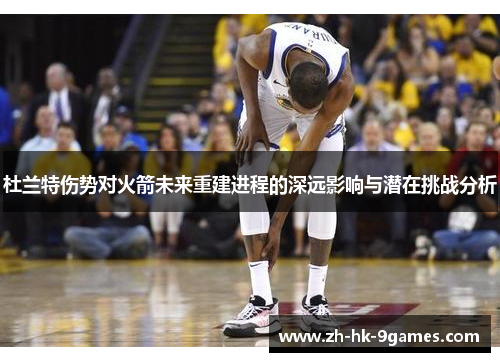 杜兰特伤势对火箭未来重建进程的深远影响与潜在挑战分析