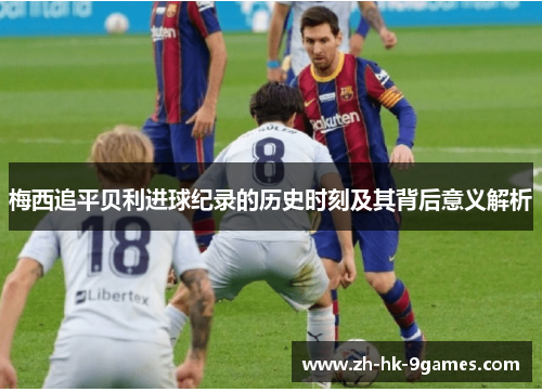 梅西追平贝利进球纪录的历史时刻及其背后意义解析