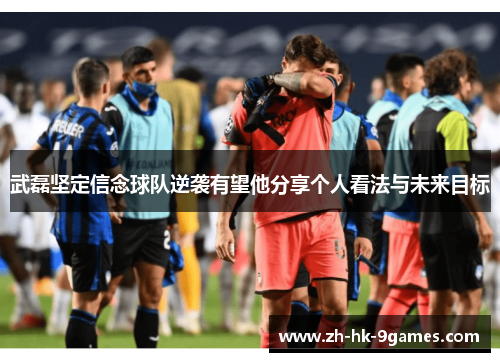 武磊坚定信念球队逆袭有望他分享个人看法与未来目标